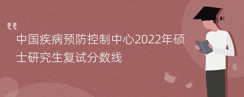 中国疾病预防控制中心2022年硕士研究生复试分数线